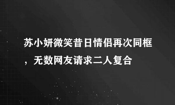 苏小妍微笑昔日情侣再次同框，无数网友请求二人复合