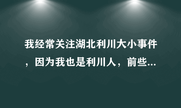 我经常关注湖北利川大小事件，因为我也是利川人，前些年也在家乡创业过，本希望政府给与支持和帮助把我...