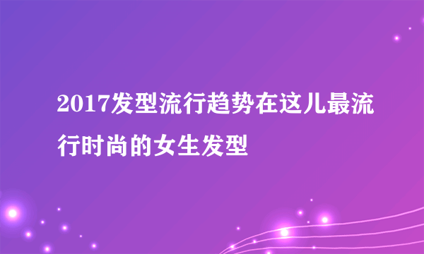 2017发型流行趋势在这儿最流行时尚的女生发型