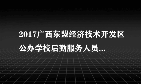 2017广西东盟经济技术开发区公办学校后勤服务人员招聘7人公告