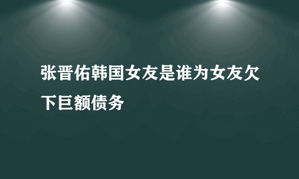 张晋佑韩国女友是谁为女友欠下巨额债务