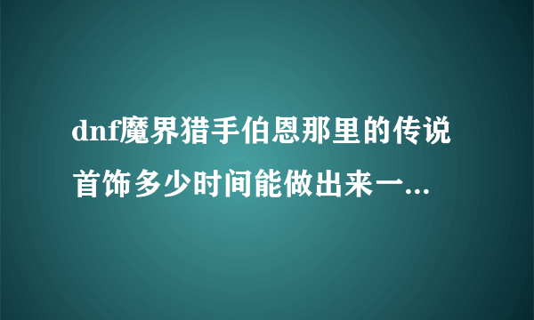 dnf魔界猎手伯恩那里的传说首饰多少时间能做出来一件，想做一个手镯