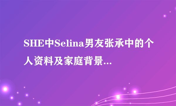 SHE中Selina男友张承中的个人资料及家庭背景谁有啊？发下