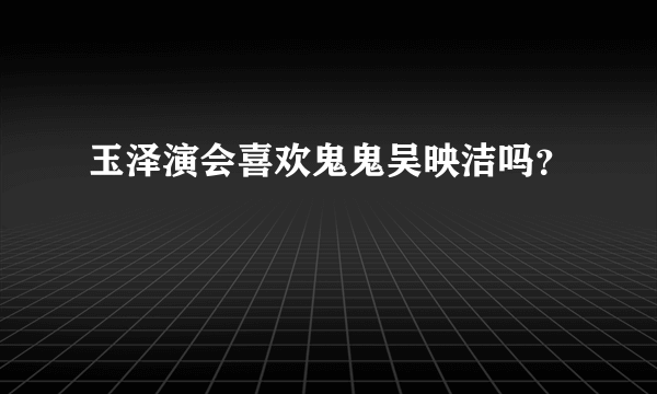 玉泽演会喜欢鬼鬼吴映洁吗？