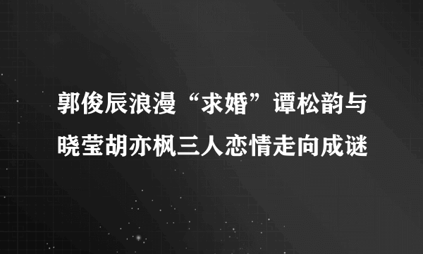 郭俊辰浪漫“求婚”谭松韵与晓莹胡亦枫三人恋情走向成谜