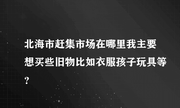 北海市赶集市场在哪里我主要想买些旧物比如衣服孩子玩具等？