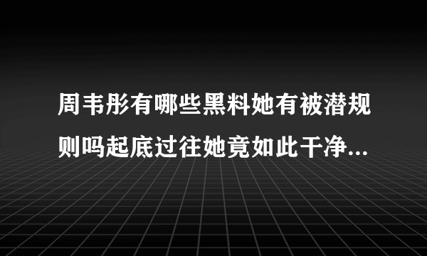 周韦彤有哪些黑料她有被潜规则吗起底过往她竟如此干净-飞外网