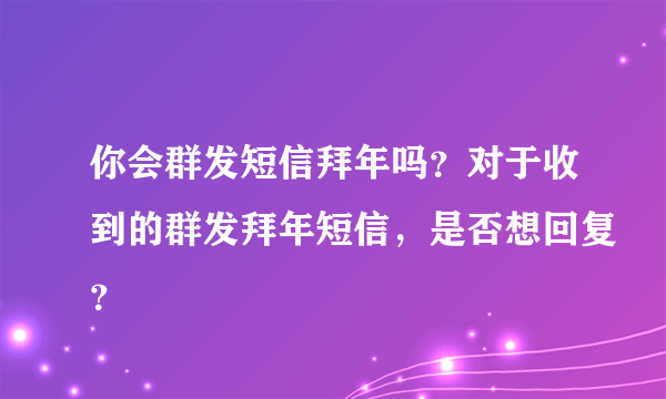 你会群发短信拜年吗？对于收到的群发拜年短信，是否想回复？