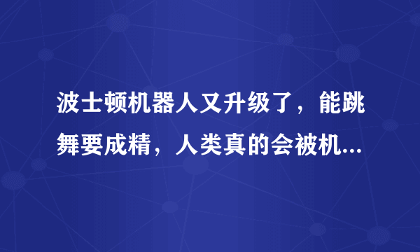 波士顿机器人又升级了，能跳舞要成精，人类真的会被机器代替吗？