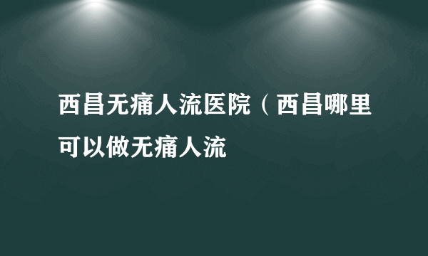 西昌无痛人流医院（西昌哪里可以做无痛人流