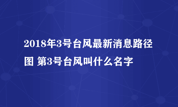 2018年3号台风最新消息路径图 第3号台风叫什么名字