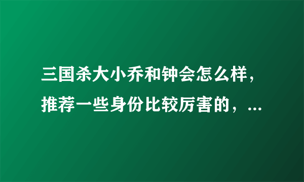 三国杀大小乔和钟会怎么样，推荐一些身份比较厉害的，别看攻略，攻略都是腹黑好吗，能不能拿分就看真枪实