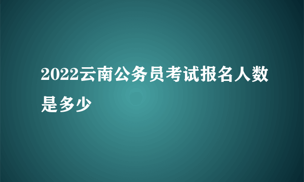 2022云南公务员考试报名人数是多少