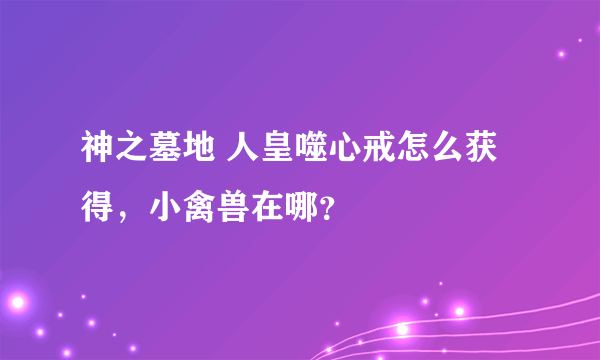 神之墓地 人皇噬心戒怎么获得，小禽兽在哪？