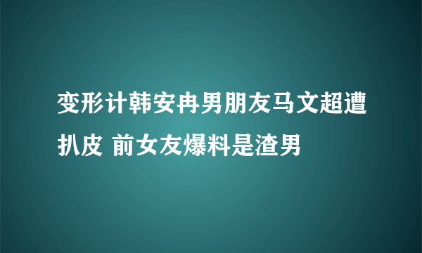 变形计韩安冉男朋友马文超遭扒皮 前女友爆料是渣男