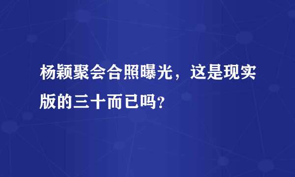 杨颖聚会合照曝光，这是现实版的三十而已吗？