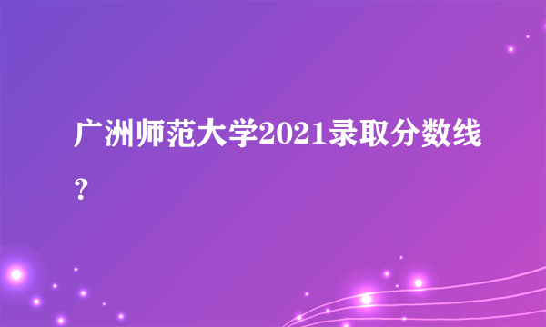 广洲师范大学2021录取分数线？