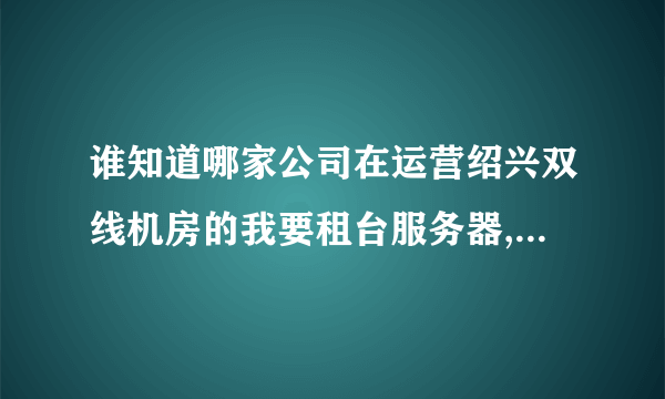 谁知道哪家公司在运营绍兴双线机房的我要租台服务器,115.239.248.*要这个IP段的,带宽至少10mb