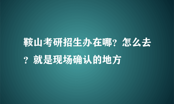 鞍山考研招生办在哪？怎么去？就是现场确认的地方