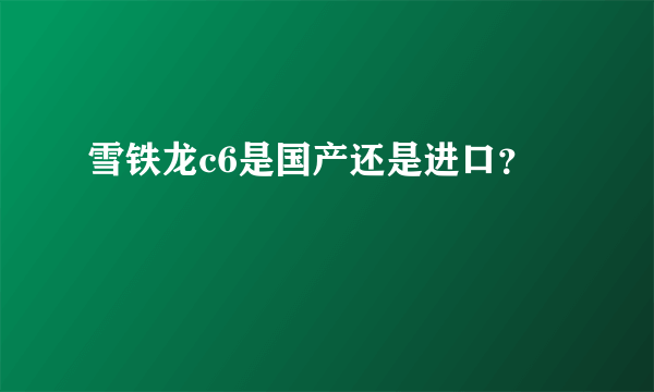 雪铁龙c6是国产还是进口？