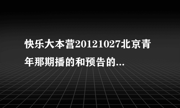 快乐大本营20121027北京青年那期播的和预告的不一样.预告里面的我怎么都没看到啊？