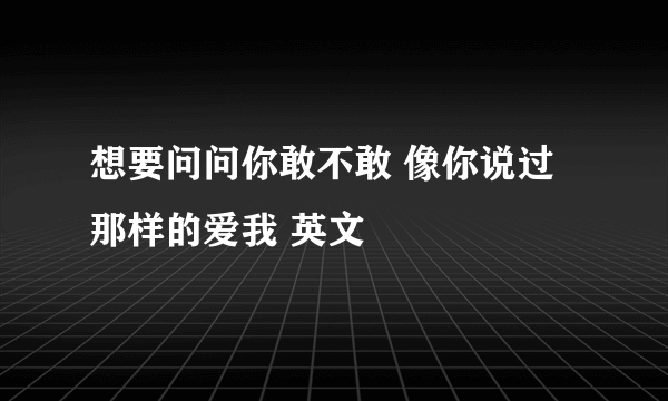 想要问问你敢不敢 像你说过那样的爱我 英文