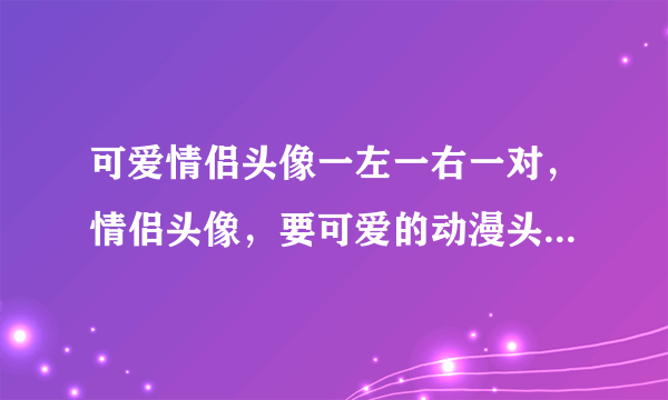 可爱情侣头像一左一右一对，情侣头像，要可爱的动漫头像。多来几张，要一对