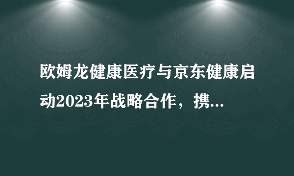 欧姆龙健康医疗与京东健康启动2023年战略合作，携手探索新机遇