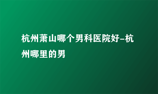 杭州萧山哪个男科医院好-杭州哪里的男