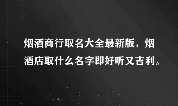 烟酒商行取名大全最新版，烟酒店取什么名字即好听又吉利。