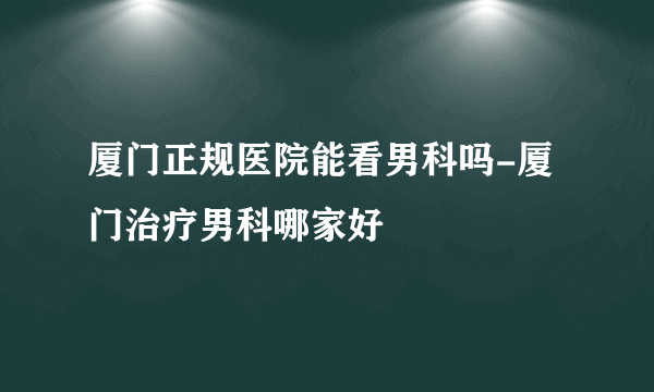 厦门正规医院能看男科吗-厦门治疗男科哪家好