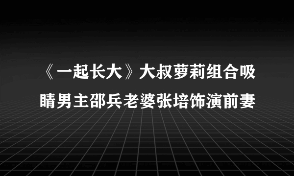 《一起长大》大叔萝莉组合吸睛男主邵兵老婆张培饰演前妻