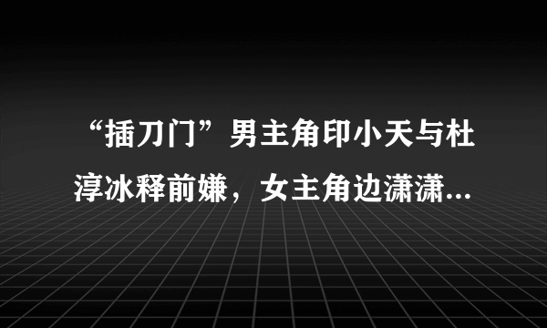 “插刀门”男主角印小天与杜淳冰释前嫌，女主角边潇潇已生二胎