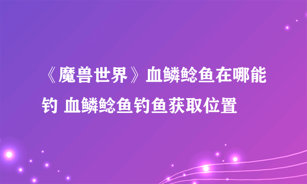 《魔兽世界》血鳞鲶鱼在哪能钓 血鳞鲶鱼钓鱼获取位置