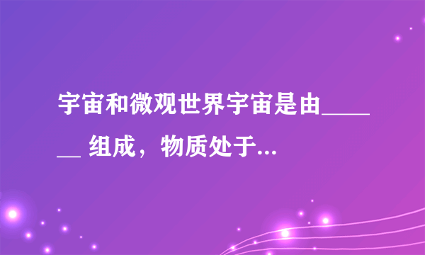 宇宙和微观世界宇宙是由______ 组成，物质处于不停的______ 中.宏观：______ .微观：______ .