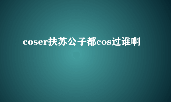 coser扶苏公子都cos过谁啊