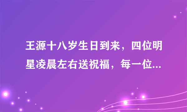 王源十八岁生日到来，四位明星凌晨左右送祝福，每一位都渊源颇深