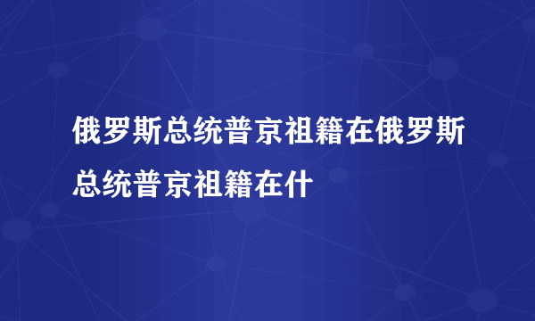 俄罗斯总统普京祖籍在俄罗斯总统普京祖籍在什