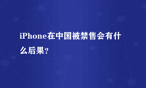 iPhone在中国被禁售会有什么后果？