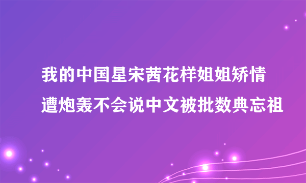 我的中国星宋茜花样姐姐矫情遭炮轰不会说中文被批数典忘祖