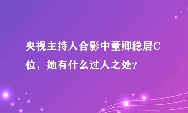 央视主持人合影中董卿稳居C位，她有什么过人之处？