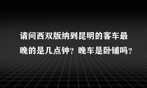 请问西双版纳到昆明的客车最晚的是几点钟？晚车是卧铺吗？