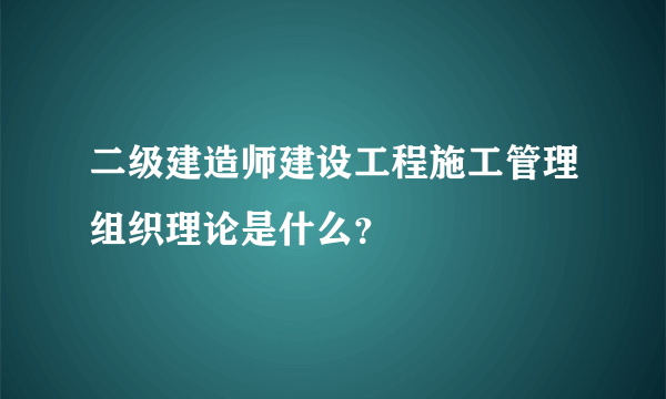 二级建造师建设工程施工管理组织理论是什么？