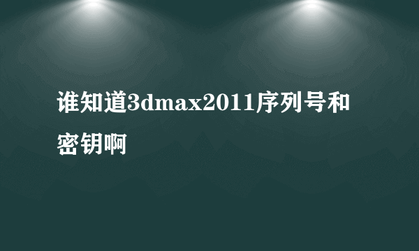 谁知道3dmax2011序列号和密钥啊