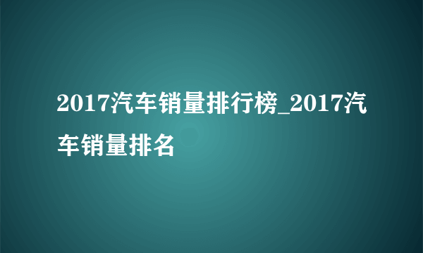 2017汽车销量排行榜_2017汽车销量排名