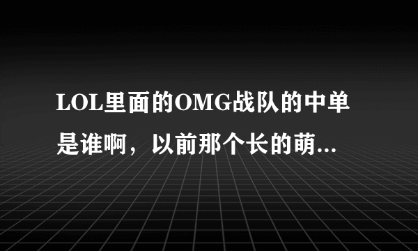 LOL里面的OMG战队的中单是谁啊，以前那个长的萌萌的呢，