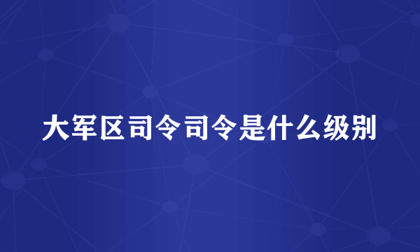 大军区司令司令是什么级别