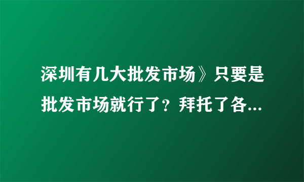 深圳有几大批发市场》只要是批发市场就行了？拜托了各位 谢谢