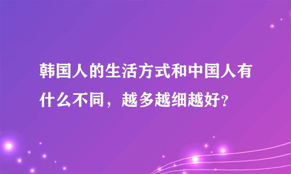 韩国人的生活方式和中国人有什么不同，越多越细越好？