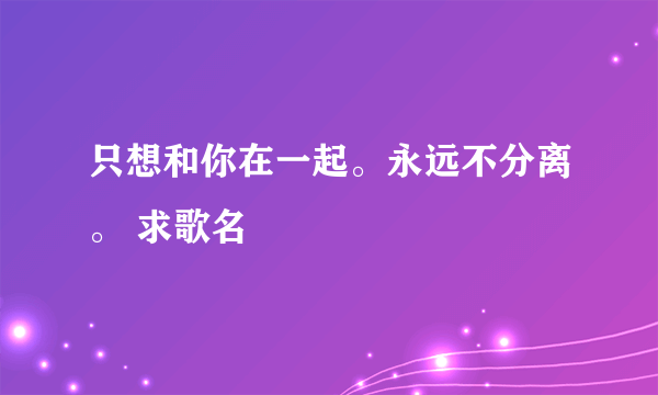 只想和你在一起。永远不分离。 求歌名